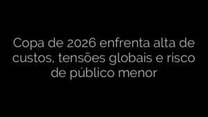 ​Copa de 2026 enfrenta alta de custos, tensões globais e risco de público menor 